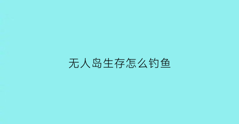 “无人岛生存怎么钓鱼(无人岛如何生存)