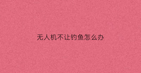 无人机不让钓鱼怎么办(无人机不给飞)