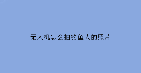 无人机怎么拍钓鱼人的照片(无人机钓大鱼)