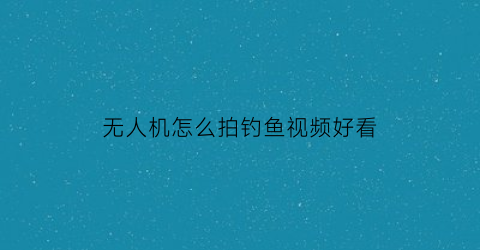 无人机怎么拍钓鱼视频好看(无人机咋拍摄)