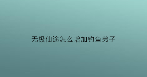 “无极仙途怎么增加钓鱼弟子(无极仙途诱饵)