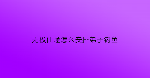 无极仙途怎么安排弟子钓鱼(无极仙途弟子怎么弄)