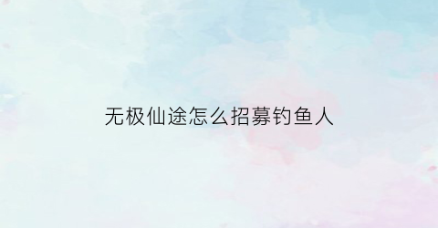 “无极仙途怎么招募钓鱼人(无极仙途怎么招募钓鱼人啊)