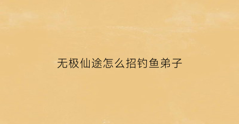 无极仙途怎么招钓鱼弟子(无极仙途垂钓老者)