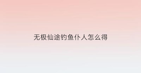 “无极仙途钓鱼仆人怎么得(无极仙途掉落)