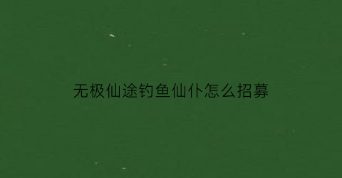 无极仙途钓鱼仙仆怎么招募(无极仙途诱食)