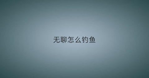 “无聊怎么钓鱼(钓鱼无聊)