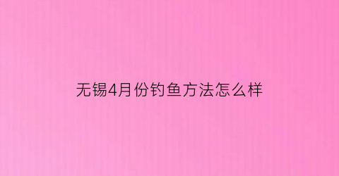 无锡4月份钓鱼方法怎么样(无锡4月份哪里好玩)