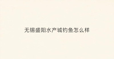 无锡盛阳水产城钓鱼怎么样(无锡盛阳水产市场营业时间)