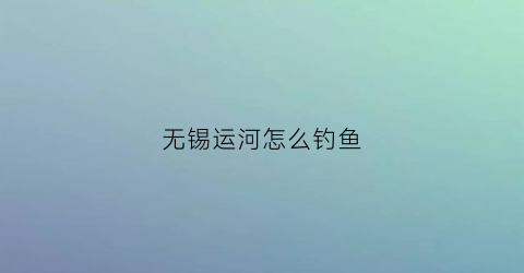 “无锡运河怎么钓鱼(无锡运河可以路亚吗)