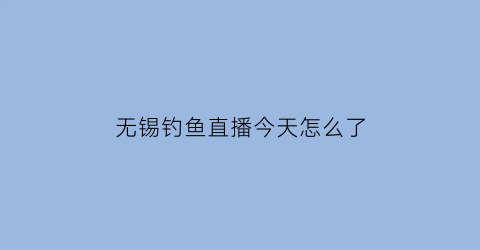 “无锡钓鱼直播今天怎么了(无锡2021钓鱼比赛)