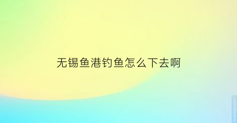 无锡鱼港钓鱼怎么下去啊(无锡钓鱼场)