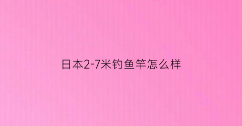 日本2-7米钓鱼竿怎么样(日本进口鱼竿手竿8一12米)