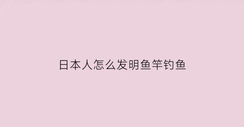 “日本人怎么发明鱼竿钓鱼(日本人钓鱼的装备展示)