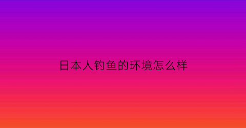 “日本人钓鱼的环境怎么样(日本钓鱼的人多吗)