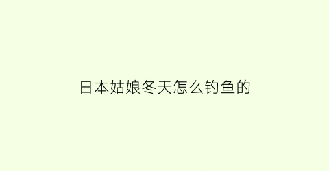 “日本姑娘冬天怎么钓鱼的(日本姑娘冬天怎么钓鱼的呢)