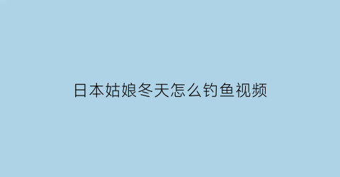 “日本姑娘冬天怎么钓鱼视频(日本冬天吃什么鱼)