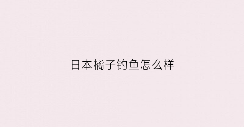 日本橘子钓鱼怎么样(日本橘子橘子最好的品牌)