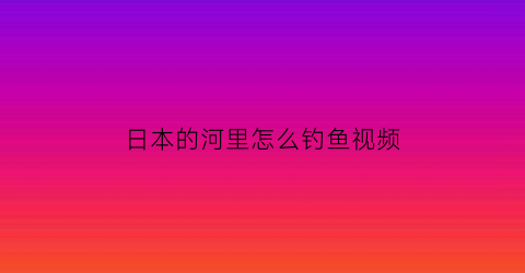 “日本的河里怎么钓鱼视频(日本河边钓鱼违法吗)