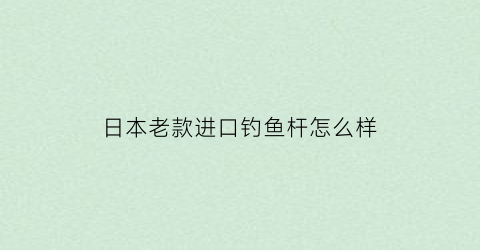 日本老款进口钓鱼杆怎么样(日本进口原装钓鱼竿)