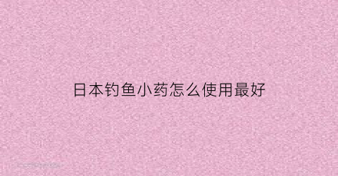 “日本钓鱼小药怎么使用最好(日本钓鱼小药品牌大全)