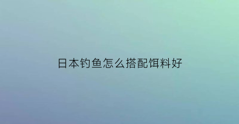 日本钓鱼怎么搭配饵料好(日本钓鱼钓法)