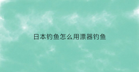 日本钓鱼怎么用漂器钓鱼(日本浮漂)