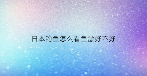 日本钓鱼怎么看鱼漂好不好(日本浮漂适合野钓吗)
