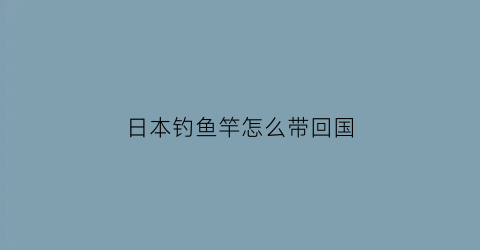 日本钓鱼竿怎么带回国(日本钓鱼竿可以带上飞机吗)