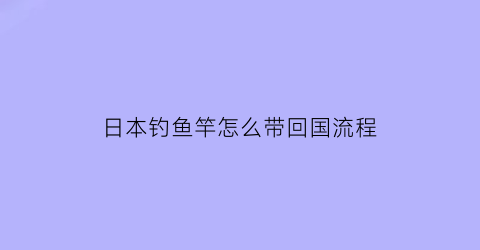 日本钓鱼竿怎么带回国流程(日本买鱼竿能带回来吗)