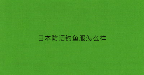 日本防晒钓鱼服怎么样(日本防晒衣排行榜10强)