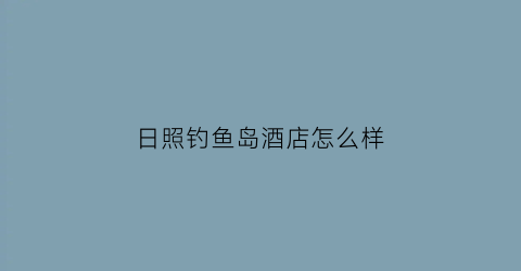 日照钓鱼岛酒店怎么样(日照钓鱼岛大酒店附近有什么好玩的)