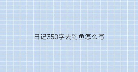 “日记350字去钓鱼怎么写(日记350字去钓鱼怎么写四年级)