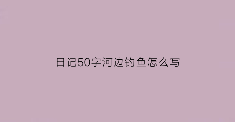 日记50字河边钓鱼怎么写(日记50字河边钓鱼怎么写作文)