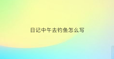 日记中午去钓鱼怎么写(日记中午去钓鱼怎么写三年级)