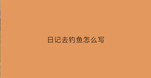 日记去钓鱼怎么写(钓鱼日记怎么写300字左右)