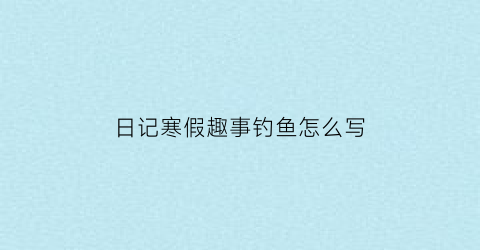 “日记寒假趣事钓鱼怎么写(寒假趣事钓鱼500字优秀作文)