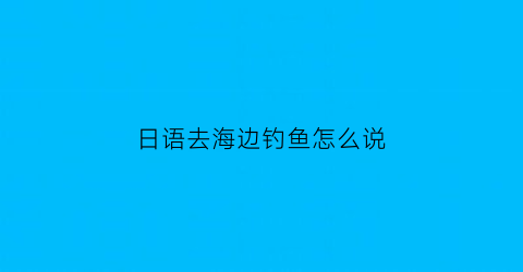 “日语去海边钓鱼怎么说(去河边钓鱼日语怎么说)