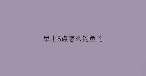 早上5点怎么钓鱼的(早上5点钓鲫鱼)