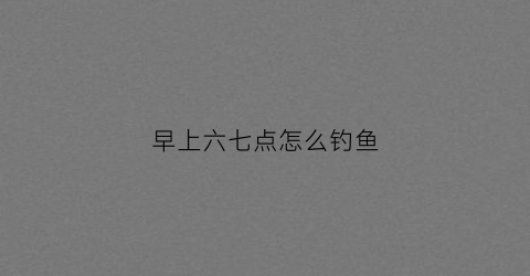 早上六七点怎么钓鱼(早上六七点钓鱼有玉米好还是蚯蚓好)