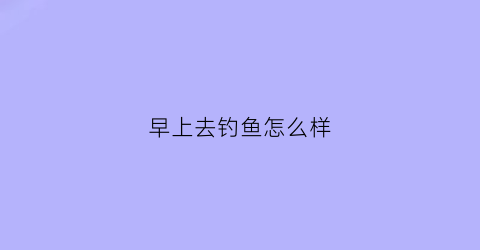 “早上去钓鱼怎么样(早上去钓鱼好吗)