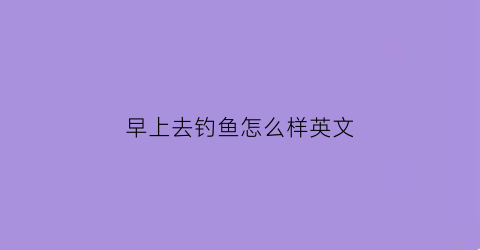 早上去钓鱼怎么样英文