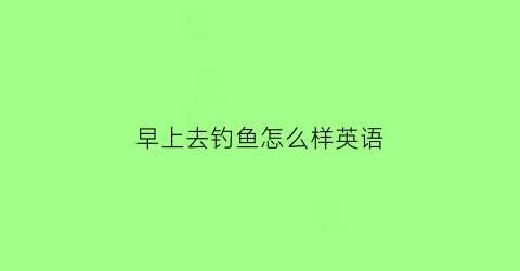 “早上去钓鱼怎么样英语(早上钓鱼发的说说)