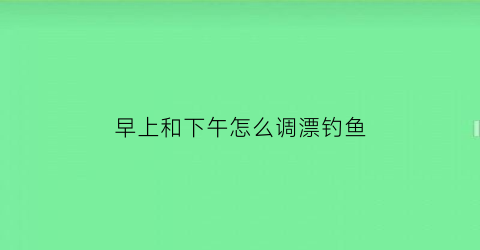 早上和下午怎么调漂钓鱼(上午钓浅还是钓深)