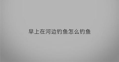 早上在河边钓鱼怎么钓鱼(早上去河边钓鱼修改病句)