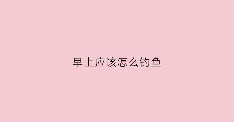 早上应该怎么钓鱼(早上应该怎么钓鱼最好)