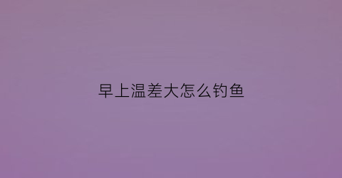 早上温差大怎么钓鱼(早晚温差大晚上好钓鱼吗)