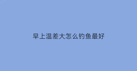 “早上温差大怎么钓鱼最好(早晚温差大晚上好钓鱼吗)