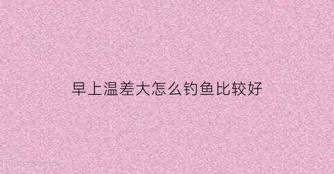 早上温差大怎么钓鱼比较好(早晚温差大用什么饵料)