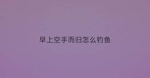 “早上空手而归怎么钓鱼(钓鱼空手而归叫什么)